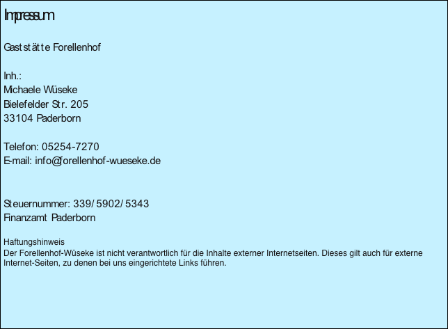 Impressum

Gaststätte Forellenhof

Inh.:  
Michaele Wüseke
Bielefelder Str. 205
33104 Paderborn

Telefon: 05254-7270
E-mail: info@forellenhof-wueseke.de


Steuernummer: 339/5902/5343
Finanzamt Paderborn

Haftungshinweis
Der Forellenhof-Wüseke ist nicht verantwortlich für die Inhalte externer Internetseiten. Dieses gilt auch für externe Internet-Seiten, zu denen bei uns eingerichtete Links führen.


￼