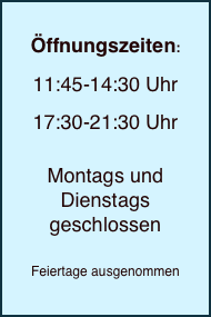 
Öffnungszeiten:

11:45-14:30 Uhr

17:30-21:30 Uhr


Montags und
Dienstags geschlossen 

Feiertage ausgenommen 

